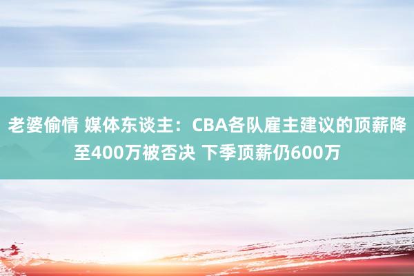 老婆偷情 媒体东谈主：CBA各队雇主建议的顶薪降至400万被否决 下季顶薪仍600万