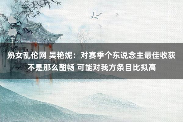 熟女乱伦网 吴艳妮：对赛季个东说念主最佳收获不是那么酣畅 可能对我方条目比拟高
