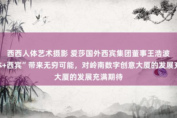 西西人体艺术摄影 爱莎国外西宾集团董事王浩波：“媒体+西宾”带来无穷可能，对岭南数字创意大厦的发展充满期待