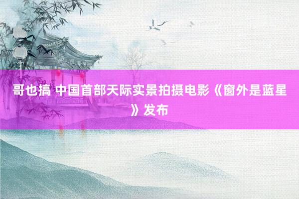 哥也搞 中国首部天际实景拍摄电影《窗外是蓝星》发布