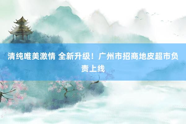 清纯唯美激情 全新升级！广州市招商地皮超市负责上线