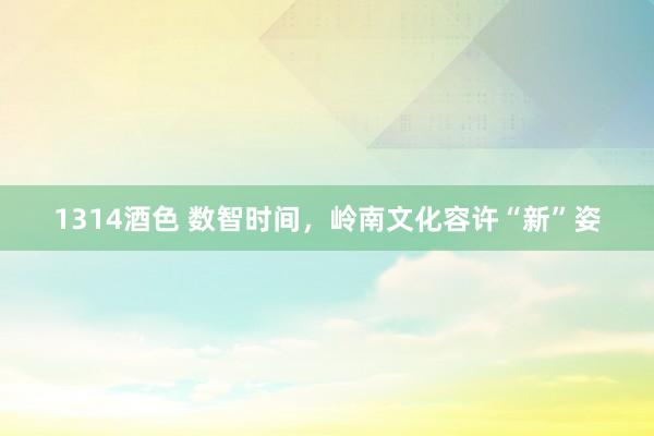 1314酒色 数智时间，岭南文化容许“新”姿