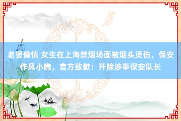老婆偷情 女生在上海禁烟场面被烟头烫伤，保安作风小瞧，官方致歉：开除涉事保安队长
